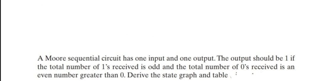 A Moore sequential circuit has one input and one output. The output should be 1 if
the total number of 1's received is odd and the total number of 0's received is an
even number greater than 0. Derive the state graph and table
