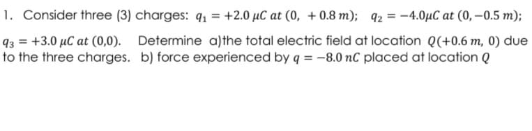 1. Consider three (3) charges: q1 = +2.0 µC at (0, + 0.8 m); q2 = -4.0µC at (0, –0.5 m);
q3 = +3.0 µC at (0,0). Determine a)the total electric field at location Q(+0.6 m, 0) due
to the three charges. b) force experienced by q = -8.0 nC placed at location Q

