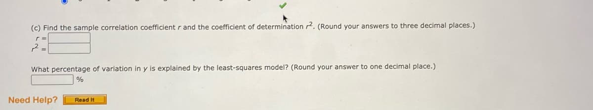 (c) Find the sample correlation coefficient r and the coefficient of determination 2. (Round your answers to three decimal places.)
r =
What percentage of variation in y is explained by the least-squares model? (Round your answer to one decimal place.)
%
Need Help?
Read It
