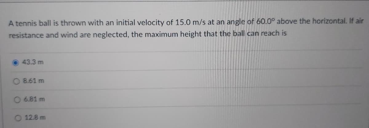 A tennis ball is thrown with an initial velocity of 15.0 m/s at an angle of 60.0° above the horizontal. If air
resistance and wind are neglected, the maximum height that the ball can reach is
43.3 m
8.61 m
6.81 m
12.8 m