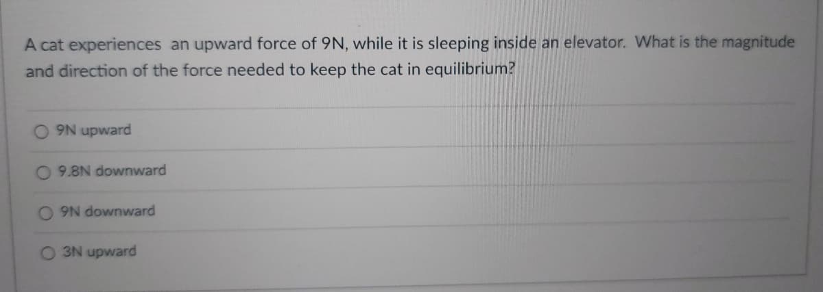A cat experiences an upward force of 9N, while it is sleeping inside an elevator. What is the magnitude
and direction of the force needed to keep the cat in equilibrium?
9N upward
9.8N downward
9N downward
3N upward