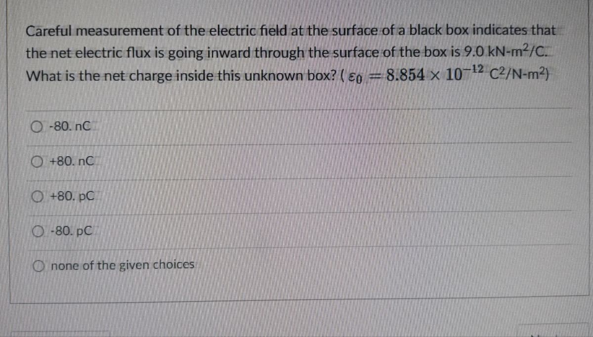 Careful measurement of the electric field at the surface of a black box indicates that
the net electric flux is going inward through the surface of the box is 9.0 kN-m²/C.
What is the net charge inside this unknown box? ( 0 = 8.854 x 10-¹2 C²/N-m²)
-80. nC
+80. nC
+80. pC
O-80. pC
Onone of the given choices