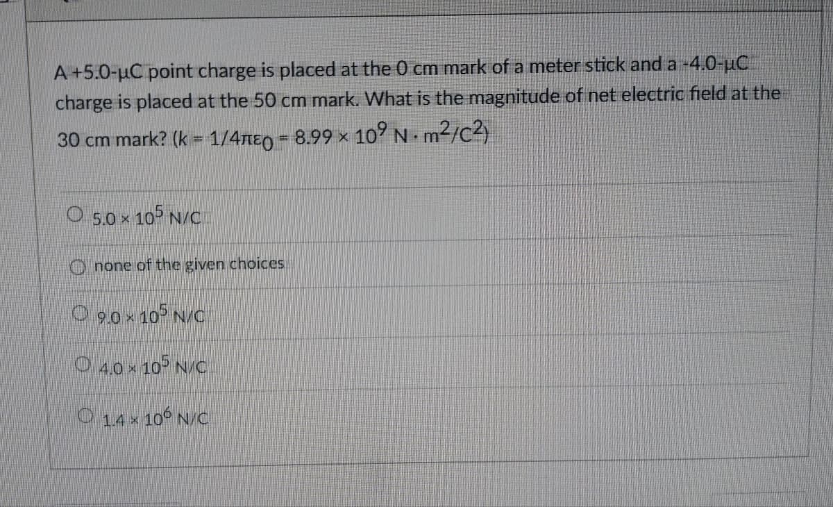 A +5.0-µC point charge is placed at the 0 cm mark of a meter stick and a -4.0-µC
charge is placed at the 50 cm mark. What is the magnitude of net electric field at the
30 cm mark? (k = 1/4 = 8.99 × 10⁹ N. m²/C²)
X
O 5.0 × 105 N/C
none of the given choices.
9.0 × 105 N/C
4.0 × 105 N/C
O 1.4 × 106 N/C
