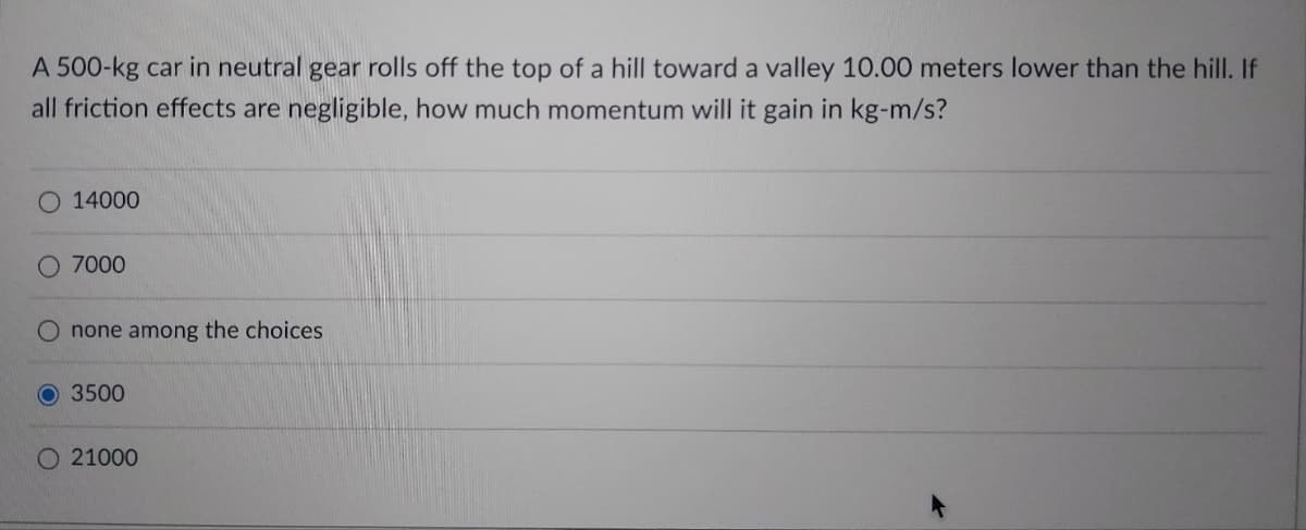 A 500-kg car in neutral gear rolls off the top of a hill toward a valley 10.00 meters lower than the hill. If
all friction effects are negligible, how much momentum will it gain in kg-m/s?
O 14000
O 7000
none among the choices
O 3500
21000