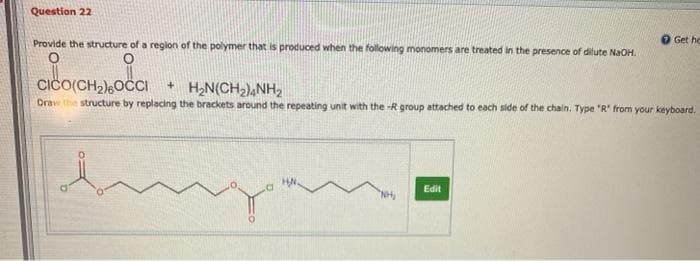 Question 22
Provide the structure of a reglon of the polymer that is produced when the following monomers are treated in the presence of dilute NaOH.
O Get he
CIČO(CH2)OCI
+ H;N(CH2),NH2
Draw the structure by replacing the brackets around the repeating unit with the -R group attached to each side of the chain. Type "R' from your keyboard.
HN.
Edit
"NH,
