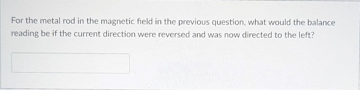 For the metal rod in the magnetic field in the previous question, what would the balance
reading be if the current direction were reversed and was now directed to the left?
