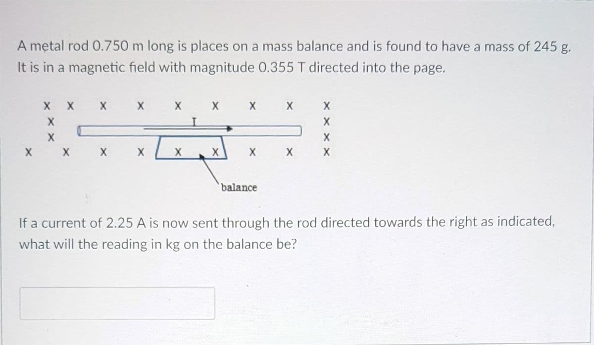 A mętal rod 0.750 m long is places on a mass balance and is found to have a mass of 245 g.
It is in a magnetic field with magnitude 0.355 T directed into the page.
X
X X X
X X
balance
If a current of 2.25 A is now sent through the rod directed towards the right as indicated,
what will the reading in kg on the balance be?
x x x x
