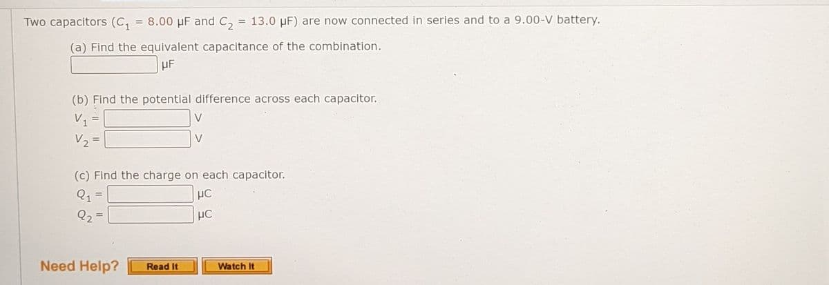 Two capacitors (C, = 8.00 µF and C, = 13.0 µF) are now connected in series and to a 9.00-V battery.
%3D
(a) Find the equivalent capacitance of the combination.
HF
(b) Find the potential difference across each capacitor.
V =
V
V2 =
V
(c) Find the charge on each capacitor.
Q1
Q2=
HC
Need Help?
Watch It
Read It
