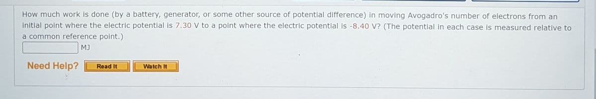 How much work is done (by a battery, generator, or some other source of potential difference) in moving Avogadro's number of electrons from an
initial point where the electric potential is 7.30 V to a point where the electric potential is -8.40 V? (The potential in each case is measured relative to
a common reference point.)
MJ
Need Help?
Watch It
Read It
