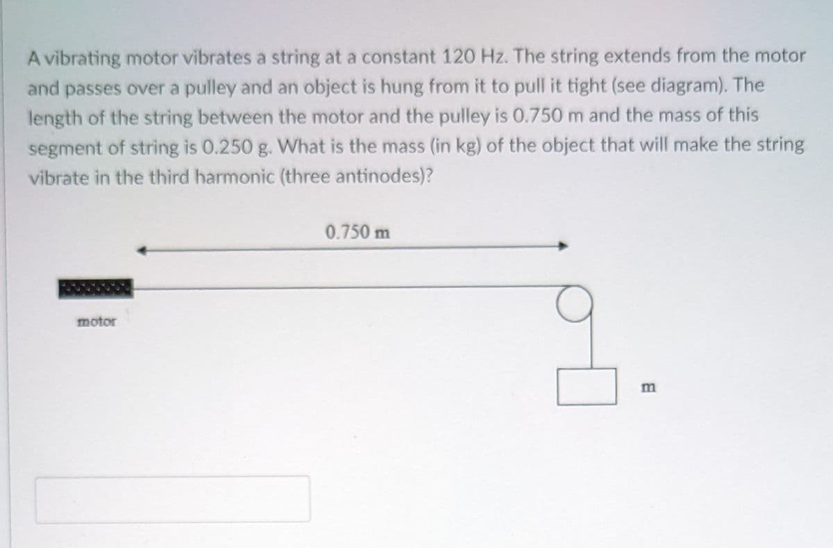 A vibrating motor vibrates a string at a constant 120 Hz. The string extends from the motor
and passes over a pulley and an object is hung from it to pull it tight (see diagram). The
length of the string between the motor and the pulley is 0.750 m and the mass of this
segment of string is 0.250 g. What is the mass (in kg) of the object that will make the string
vibrate in the third harmonic (three antinodes)?
0.750 m
motor

