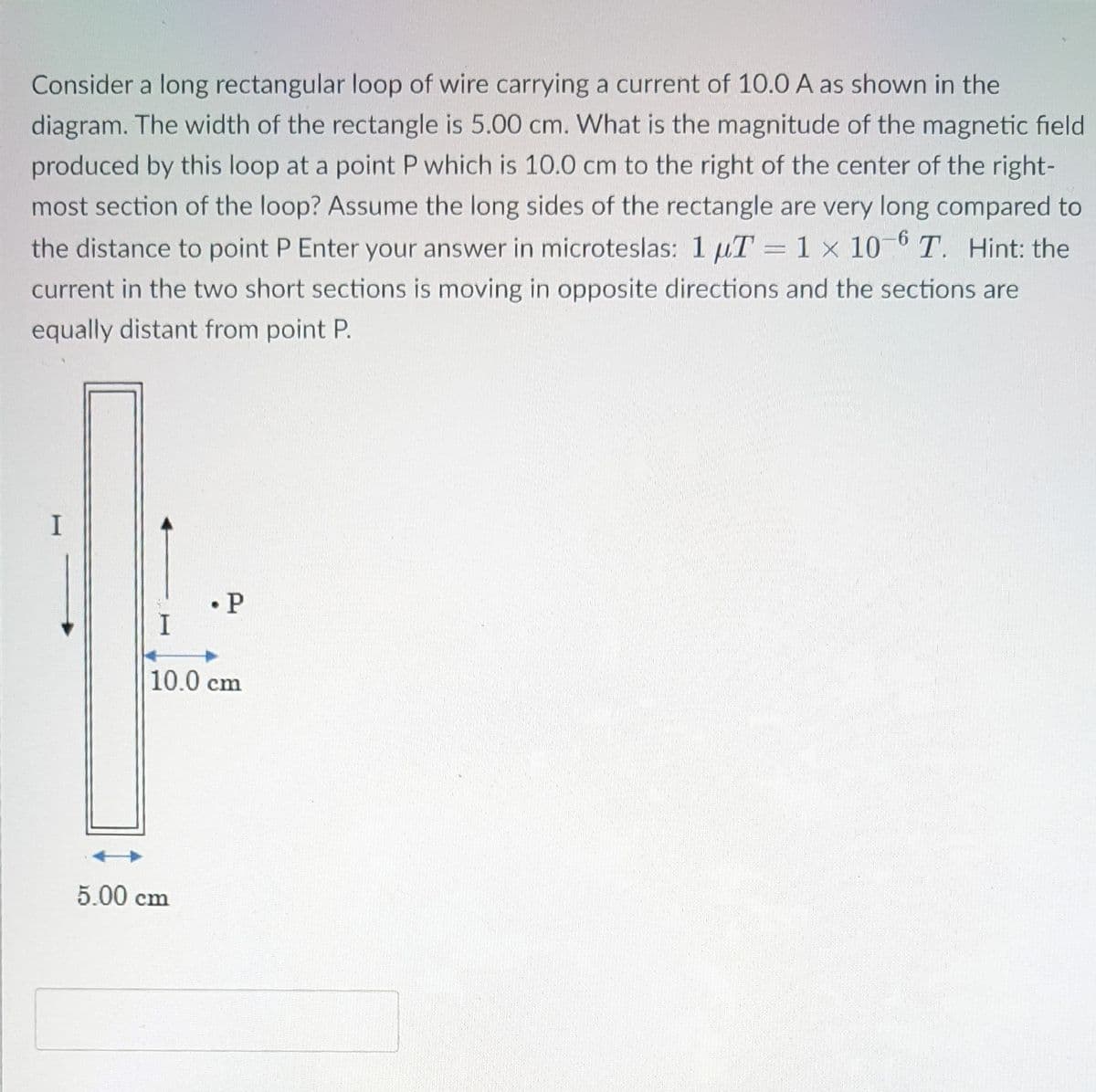 Consider a long rectangular loop of wire carrying a current of 10.0 A as shown in the
diagram. The width of the rectangle is 5.00 cm. What is the magnitude of the magnetic field
produced by this loop at a point P which is 10.0 cm to the right of the center of the right-
most section of the loop? Assume the long sides of the rectangle are very long compared to
the distance to point P Enter your answer in microteslas: 1 uT = 1 x 10- T. Hint: the
current in the two short sections is moving in opposite directions and the sections are
equally distant from point P.
• P
10.0 cm
5.00 cm
