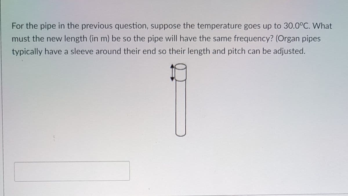 For the pipe in the previous question, suppose the temperature goes up to 30.0°C. What
must the new length (in m) be so the pipe will have the same frequency? (Organ pipes
typically have a sleeve around their end so their length and pitch can be adjusted.
