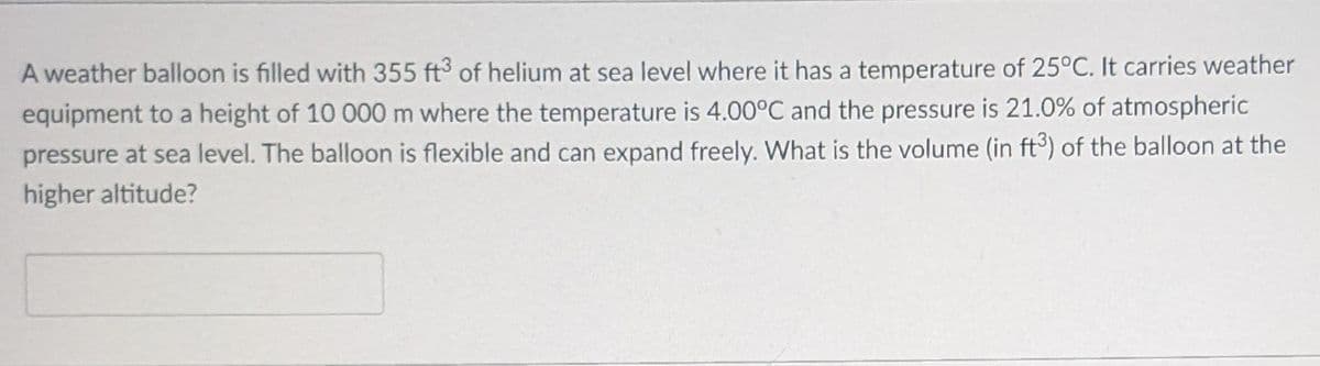 A weather balloon is filled with 355 ft3 of helium at sea level where it has a temperature of 25°C. It carries weather
equipment to a height of 10 000 m where the temperature is 4.00°C and the pressure is 21.0% of atmospheric
pressure at sea level. The balloon is flexible and can expand freely. What is the volume (in ft3) of the balloon at the
higher altitude?
