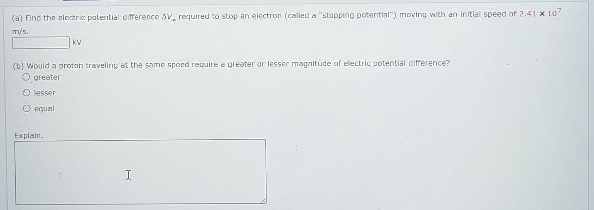 (a) Find the electric potential difference AV required to stop an electron (called a "stopping potential") moving with an initial speed of 2.41 x 10
e
m/s.
kV
(b) Would a proton traveling at the same speed require a greater or lesser magnitude of electric potential difference?
O greater
lesser
O equal
Explain.
I
