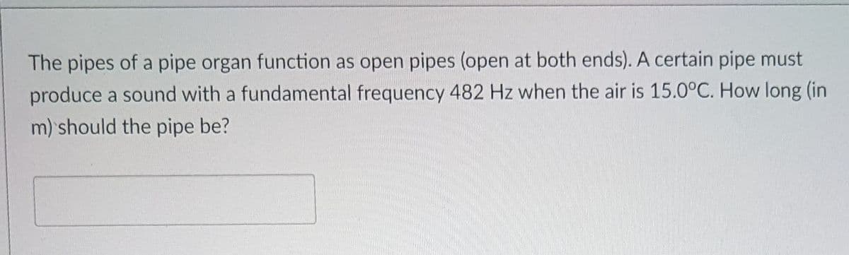 The pipes of a pipe organ function as open pipes (open at both ends). A certain pipe must
produce a sound with a fundamental frequency 482 Hz when the air is 15.0°C. How long (in
m) should the pipe be?
