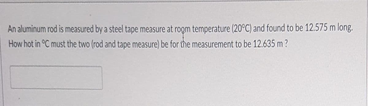 An aluminum rod is measured by a steel tape measure at rogm temperature (20°C) and found to be 12.575 m long.
How hot in °C must the two (rod and tape measure) be for the measurement to be 12.635 m ?
