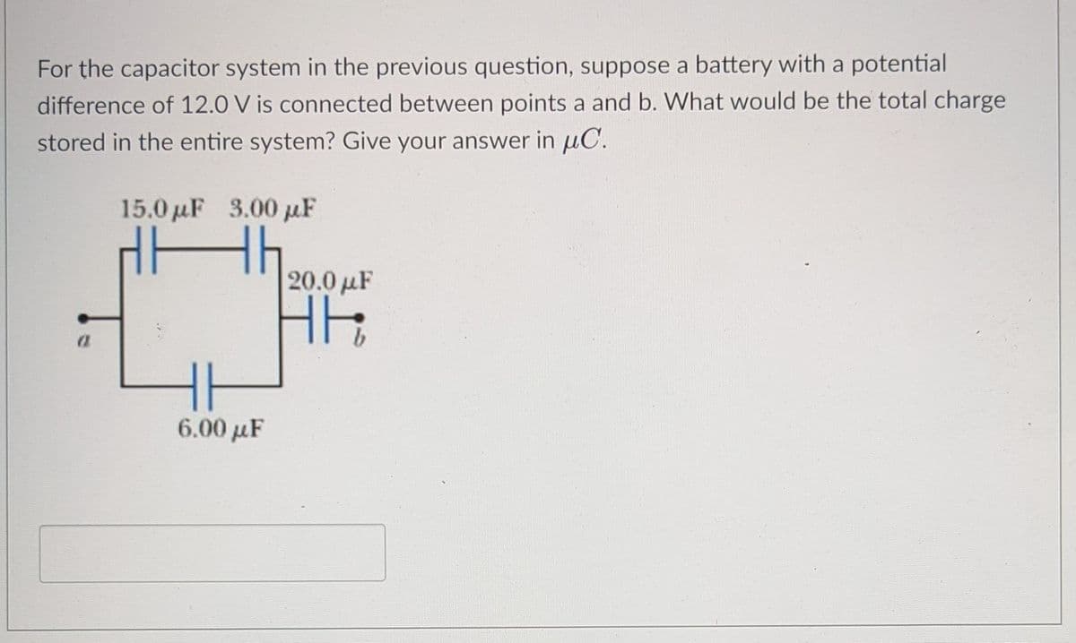 For the capacitor system in the previous question, suppose a battery with a potential
difference of 12.0 V is connected between points a and b. What would be the total charge
stored in the entire system? Give your answer in uC.
15.0 µF 3.00 µF
20.0 µF
T
6.00 µF
