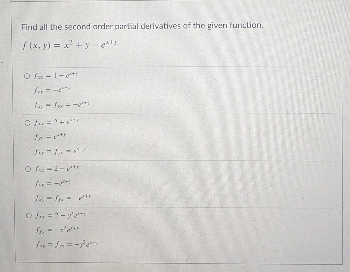 Find all the second order partial derivatives of the given function.
f (x, y) = x² + y – e*+y
O fxx = 1 – e*+y
fyy = -e*+y
fxy = fyx = -er+y
O fxx = 2+ e*+y
fyy = e*+y
fxy = fyx = e*+y
O fxx = 2 – e*+y
fyy = -e*+y
fxy = fyx = -e*tty
O fxx = 2- ye*y
Sッ= -x°e*y
fxy = fyx = -ye*+y
%3D
