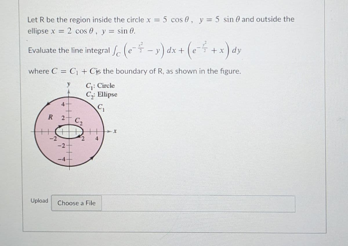 Let R be the region inside the circle x = 5 cos 0, y= 5 sin 0 and outside the
ellipse x = 2 cos 0, y = sin 0.
%3D
%3D
Evaluate the line integral e (e--y) dx +
(e- +x) dy
where C = C1 + Cis the boundary of R, as shown in the figure.
C: Circle
C2: Ellipse
R
C2
+
-2
2,
4
-2
-4
Upload
Choose a File
4.
