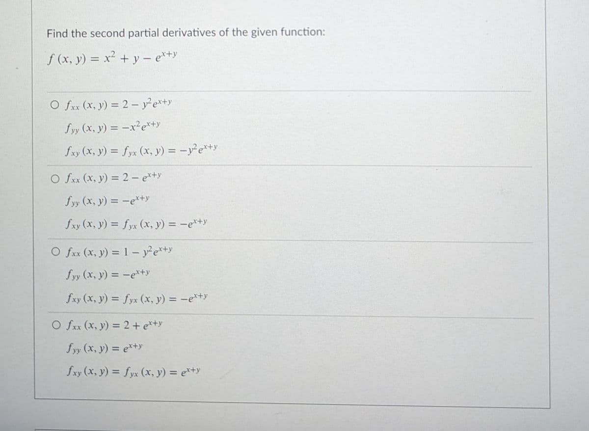 Find the second partial derivatives of the given function:
f (x, y) = x² + y – e*+y
O fxx (x, y) = 2 – yex+y
fyy (x, y) = -x²e*+y
fxy (x, y) = fyx (x, y) = -y²e*+y
O fxx (x, y) = 2 – e*+y
fyy (x, y) = -e*+y
fxy (x, y) = fyx (x, y) = -e*ty
O fxx (x, y) = 1- ye*+y
fyy (x, y) = -e*+y
fxy (x, y) = fyx (x, y) = -e*+y
O fxx (x, y) = 2 + e*+y
fyy (x, y) = e*+y
fxy (x, y) = fyx (x, y) = e*+y

