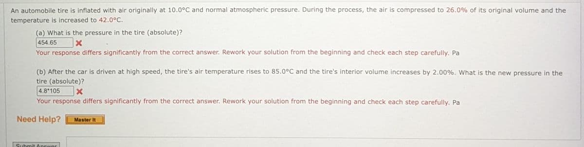 An automobile tire is inflated with air originally at 10.0°C and normal atmospheric pressure. During the process, the air is compressed to 26.0% of its original volume and the
temperature is increased to 42.0°C.
(a) What is the pressure in the tire (absolute)?
454.65
Your response differs significantly from the correct answer. Rework your solution from the beginning and check each step carefully. Pa
(b) After the car is driven at high speed, the tire's air temperature rises to 85.0°C and the tire's interior volume increases by 2.00%. What is the new pressure in the
tire (absolute)?
4.8*105
Your response differs significantly from the correct answer. Rework your solution from the beginning and check each step carefully. Pa
Need Help?
Master It
Submit Answer
