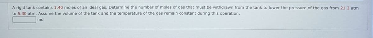 A rigid tank contains 1.40 moles of an ideal gas. Determine the number of moles of gas that must be withdrawn from the tank to lower the pressure of the gas from 21.2 atm
to 5.30 atm. Assume the volume of the tank and the temperature of the gas remain constant during this operation.
mol
