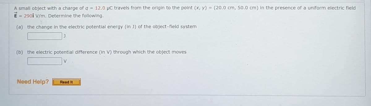 A small object with a charge of q = 12.0 µC travels from the origin to the point (x, y) = (20.0 cm, 50.0 cm) in the presence of a uniform electric field
E = 290î V/m. Determine the following.
%3D
%3D
(a) the change in the electric potential energy (in J) of the object-field system
(b) the electric potential difference (in V) through which the object moves
Need Help?
Read It
