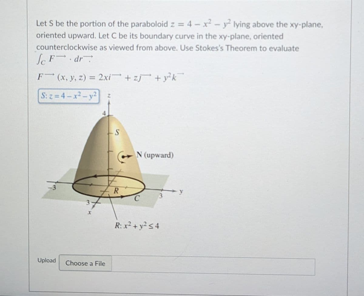 Let S be the portion of the paraboloid z = 4 - x -y lying above the xy-plane,
oriented upward. Let C be its boundary curve in the xy-plane, oriented
counterclockwise as viewed from above. Use Stokes's Theorem to evaluate
lF dr
F (x, y, z) = 2xi + zj + y²k
%3D
S: z =4-x2-y2
N (upward)
3.
R: x² + y² < 4
Upload
Choose a File
