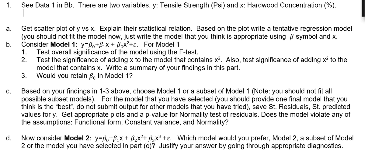 1.
See Data 1 in Bb. There are two variables. y: Tensile Strength (Psi) and x: Hardwood Concentration (%).
Get scatter plot of y vs x. Explain their statistical relation. Based on the plot write a tentative regression model
(you should not fit the model now, just write the model that you think is appropriate using B symbol and x.
b.
а.
Consider Model 1: y=Bo+B,x + B,x²+ɛ. For Model 1
1.
Test overall significance of the model using the F-test.
2.
Test the significance of adding x to the model that contains x². Also, test significance of adding x2 to the
model that contains x. Write a summary of your findings in this part.
3.
Would you retain B, in Model 1?
Based on your findings in 1-3 above, choose Model 1 or a subset of Model 1 (Note: you should not fit all
possible subset models). For the model that you have selected (you should provide one final model that you
think is the "best", do not submit output for other models that you have tried), save St. Residuals, St. predicted
values
С.
y. Get ap
opriat
plots and a p-value for Normality test of residuals. Does the model violate any of
the assumptions: Functional form, Constant variance, and Normality?
Now consider Model 2: y=Bo+B,x + B2x²+ B3x³ +ɛ. Which model would you prefer, Model 2, a subset of Model
2 or the model you have selected in part (c)? Justify your answer by going through appropriate diagnostics.
d.
