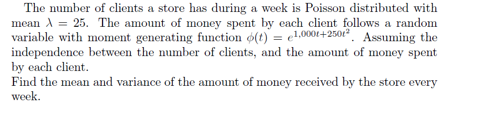 The number of clients a store has during a week is Poisson distributed with
- 25. The amount of money spent by each client follows a random
= el,000t+250t2. Assuming the
mean A
variable with moment generating function o(t)
independence between the number of clients, and the amount of money spent
by each client.
Find the mean and variance of the amount of money received by the store every
week.
