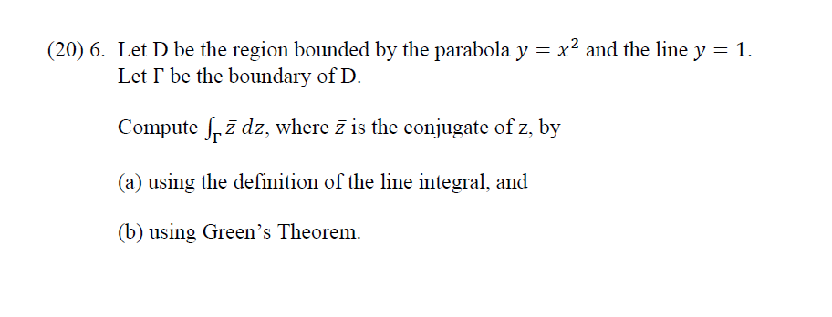(20) 6. Let D be the region bounded by the parabola y = x2 and the line y = 1.
Let I be the boundary of D.
Compute frī dz, where z is the conjugate of z, by
(a) using the definition of the line integral, and
(b) using Green's Theorem.
