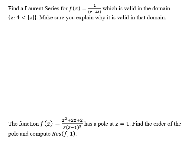 1.
Find a Laurent Series for f(z) =
which is valid in the domain
(z-4i)
{z: 4 < ]z|}. Make sure you explain why it is valid in that domain.
z2+2z+2
The function f (z)
has a pole at z = 1. Find the order of the
z(z-1)3
pole and compute Res(f,1).
