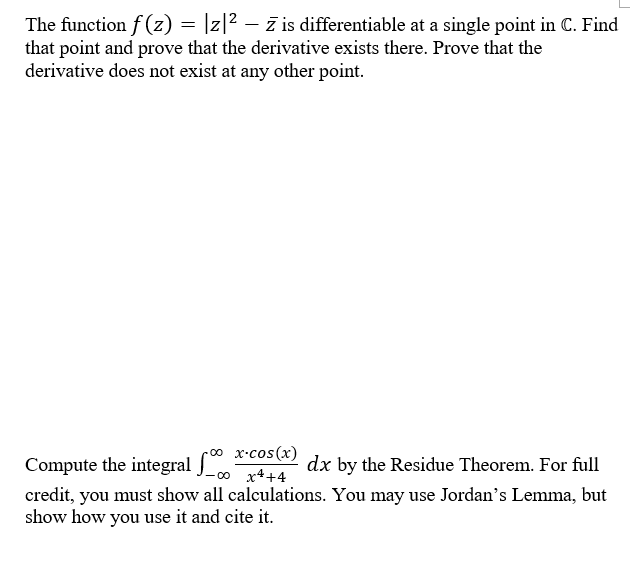 The function f (z) = |z|2 – ž is differentiable at a single point in C. Find
that point and prove that the derivative exists there. Prove that the
derivative does not exist at any other point.
Compute the integral
J_0 x++4
o
x-cos(x)
dx by the Residue Theorem. For full
credit, you must show all calculations. You may use Jordan's Lemma, but
show how you use it and cite it.
