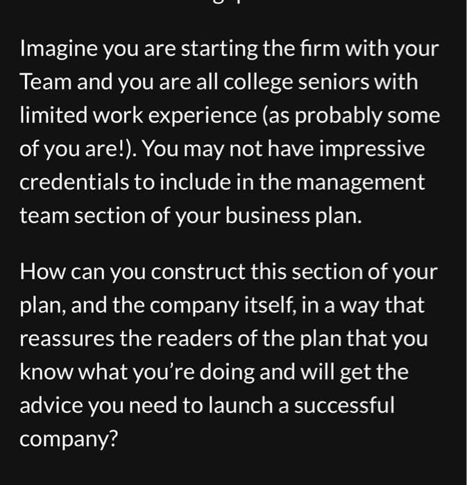 Imagine you are starting the firm with your
Team and you are all college seniors with
limited work experience (as probably some
of you are!). You may not have impressive
credentials to include in the management
team section of your business plan.
How can you construct this section of your
plan, and the company itself, in a way that
reassures the readers of the plan that you
know what you're doing and will get the
advice you need to launch a successful
company?