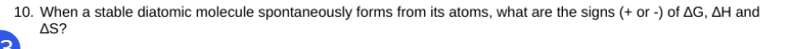 10. When a stable diatomic molecule spontaneously forms from its atoms, what are the signs (+ or -) of AG, AH and
AS?
