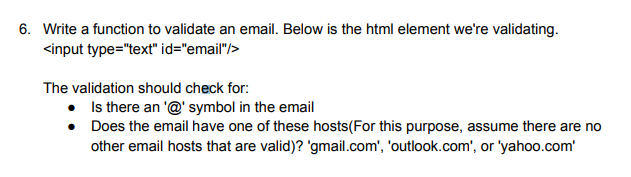 6. Write a function to validate an email. Below is the html element we're validating.
<input type="text" id="email"/>
The validation should check for:
• Is there an '@' symbol in the email
• Does the email have one of these hosts(For this purpose, assume there are no
other email hosts that are valid)? 'gmail.com', 'outlook.com', or 'yahoo.com'
