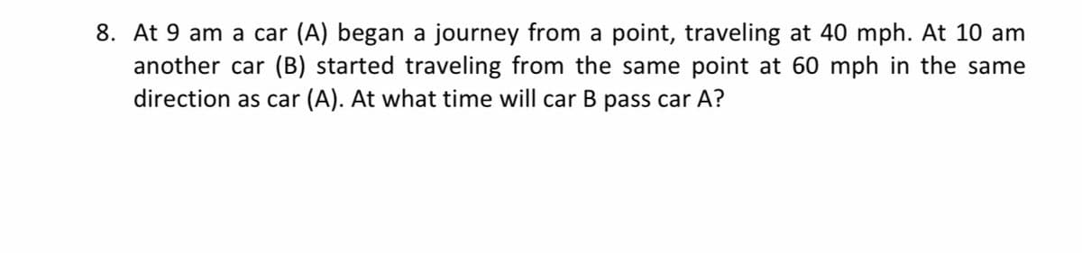 8. At 9 am a car (A) began a journey from a point, traveling at 40 mph. At 10 am
another car (B) started traveling from the same point at 60 mph in the same
direction as car (A). At what time will car B pass car A?
