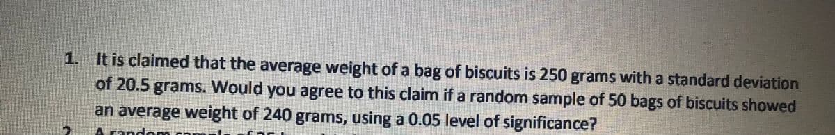 1. It is claimed that the average weight of a bag of biscuits is 250 grams with a standard deviațion
of 20.5 grams. Would you agree to this claim if a random sample of 50 bags of biscuits showed
an average weight of 240 grams, using a 0.05 level of significance?
A rando

