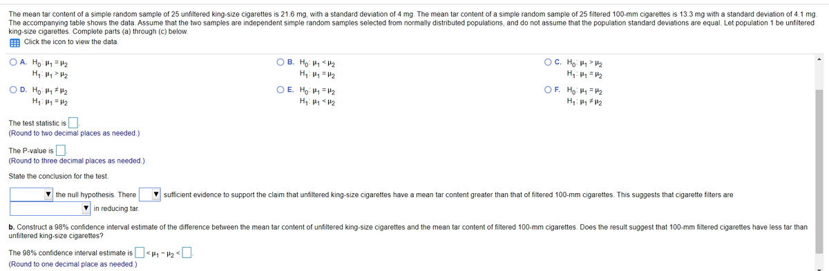 The mean tar content of a simple random sample of 25 unfiltered king-size cigarettes is 21.6 mg, with a standard deviation of 4 mg. The mean tar content of a simple random sample of 25 filtered 100-mm cigarettes is 13.3 mg with a standard deviation of 4.1 mg.
The accompanying table shows the data. Assume that the two samples are independent simple random samples selected from normally distributed populations, and do not assume that the population standard deviations are equal. Let population 1 be unfiltered
king-size cigarettes. Complete parts (a) through (c) below.
E Click the icon to view the data.
O B. Ho: H1 <H2
O C. Ho: H1> H2
H,: 41 = H2
O A. Ho: H1 =H2
H1: H4> H2
H,: H1 = H2
O D. Ho: H1 H2
H1: H1 =H2
O E. Ho: H1 =H2
H1: 41 <H2
O F. Ho: H1= H2
H1: 41 # H2
The test statistic is
(Round to two decimal places as needed.)
The P-value is
(Round to three decimal places as needed.)
State the conclusion for the test.
V the null hypothesis. There
sufficient evidence to support the claim that unfiltered king-size cigarettes have a mean tar content greater than that of filtered 100-mm cigarettes. This suggests that cigarette filters are
in reducing tar.
b. Construct a 98% confidence interval estimate of the difference between the mean tar content of unfiltered king-size cigarettes and the mean tar content of filtered 100-mm cigarettes. Does the result suggest that 100-mm filtered cigarettes have less tar than
unfiltered king-size cigarettes?
The 98% confidence interval estimate is<µ1 - P2 <
(Round to one decimal place as needed.)
