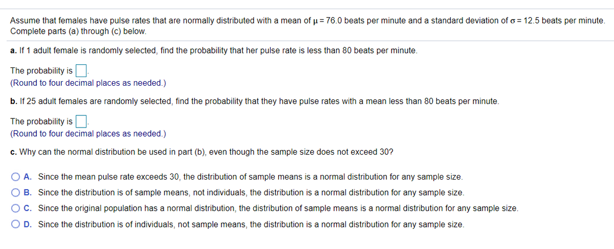 Assume that females have pulse rates that are normally distributed with a mean of u = 76.0 beats per minute and a standard deviation of o = 12.5 beats per minute.
Complete parts (a) through (c) below.
a. If 1 adult female is randomly selected, find the probability that her pulse rate is less than 80 beats per minute.
The probability is
(Round to four decimal places as needed.)
b. If 25 adult females are randomly selected, find the probability that they have pulse rates with a mean less than 80 beats per minute.
The probability is
(Round to four decimal places as needed.)
c. Why can the normal distribution be used in part (b), even though the sample size does not exceed 30?
O A. Since the mean pulse rate exceeds 30, the distribution of sample means is a normal distribution for any sample size.
O B. Since the distribution is of sample means, not individuals, the distribution is a normal distribution for any sample size.
OC. Since the original population has a normal distribution, the distribution of sample means is a normal distribution for any sample size.
O D. Since the distribution is of individuals, not sample means, the distribution is a normal distribution for any sample size.
