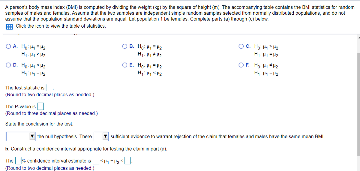 A person's body mass index (BMI) is computed by dividing the weight (kg) by the square of height (m). The accompanying table contains the BMI statistics for random
samples of males and females. Assume that the two samples are independent simple random samples selected from normally distributed populations, and do not
assume that the population standard deviations are equal. Let population 1 be females. Complete parts (a) through (c) below.
Click the icon to view the table of statistics.
O A. Ho: H1 = H2
H1: H1 > H2
O B. Ho: H1 =H2
O C. Ho: H1 > H2
H,: H1 = H2
H1: H1 # H2
O D. Ho: H1<H2
H1: H1 = H2
O E. Ho: H1 = H2
H1: H1< H2
O F. Ho: H1 H2
H1: H1 = P2
The test statistic is
(Round to two decimal places as needed.)
The P-value is
(Round to three decimal places as needed.)
State the conclusion for the test.
v the null hypothesis. There
sufficient evidence to warrant rejection of the claim that females and males have the same mean BMI.
b. Construct a confidence interval appropriate for testing the claim in part (a).
The % confidence interval estimate is < 41 - H2 <
(Round to two decimal places as needed.)
