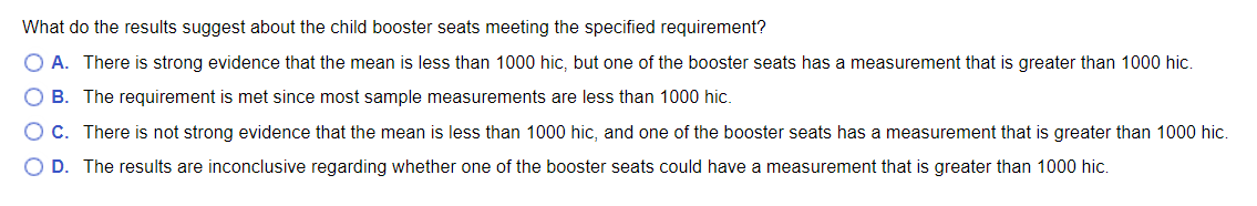 What do the results suggest about the child booster seats meeting the specified requirement?
A. There is strong evidence that the mean is less than 1000 hic, but one of the booster seats has a measurement that is greater than 1000 hic.
B. The requirement is met since most sample measurements are less than 1000 hic.
C. There is not strong evidence that the mean is less than 1000 hic, and one of the booster seats has a measurement that is greater than 1000 hic.
O D. The results are inconclusive regarding whether one of the booster seats could have a measurement that is greater than 1000 hic.
