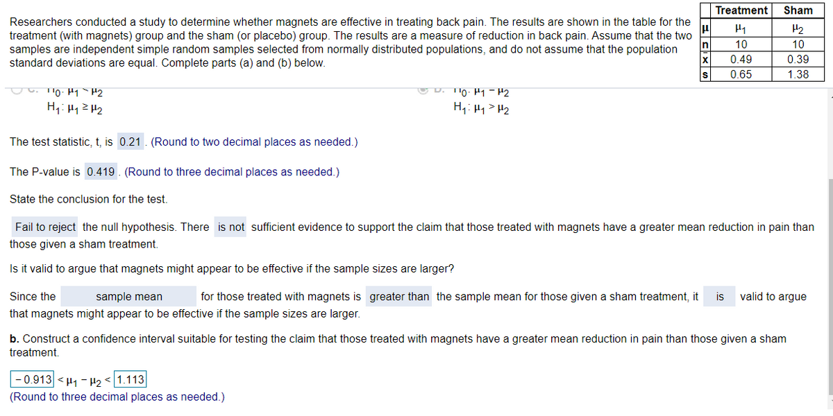 Treatment
Sham
Researchers conducted a study to determine whether magnets are effective in treating back pain. The results are shown in the table for the
treatment (with magnets) group and the sham (or placebo) group. The results are a measure of reduction in back pain. Assume that the two
samples are independent simple random samples selected from normally distributed populations, and do not assume that the population
standard deviations are equal. Complete parts (a) and (b) below.
H2
In
10
10
0.49
0.39
IS
0.65
1.38
U D. TIO: H1 - H2
H,: H1 > H2
The test statistic, t, is 0.21. (Round to two decimal places as needed.)
The P-value is 0.419 . (Round to three decimal places as needed.)
State the conclusion for the test.
Fail to reject the null hypothesis. There is not sufficient evidence to support the claim that those treated with magnets have a greater mean reduction in pain than
those given a sham treatment.
Is it valid to argue that magnets might appear to be effective if the sample sizes are larger?
Since the
sample mean
for those treated with magnets is greater than the sample mean for those given a sham treatment, it
is
valid to argue
that magnets might appear to be effective if the sample sizes are larger.
b. Construct a confidence interval suitable for testing the claim that those treated with magnets have a greater mean reduction in pain than those given a sham
treatment.
- 0.913 <H1 - H2 < 1.113
(Round to three decimal places as needed.)

