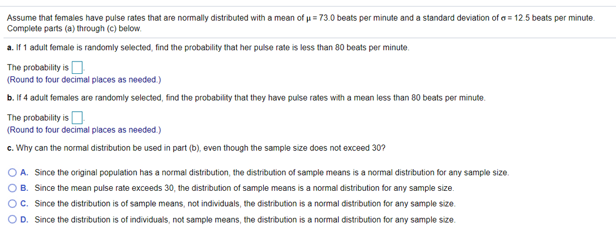 Assume that females have pulse rates that are normally distributed with a mean of u = 73.0 beats per minute and a standard deviation of o = 12.5 beats per minute.
Complete parts (a) through (c) below.
a. If 1 adult female is randomly selected, find the probability that her pulse rate is less than 80 beats per minute.
The probability is
(Round to four decimal places as needed.)
b. If 4 adult females are randomly selected, find the probability that they have pulse rates with a mean less than 80 beats per minute.
The probability is
(Round to four decimal places as needed.)
c. Why can the normal distribution be used in part (b), even though the sample size does not exceed 30?
O A. Since the original population has a normal distribution, the distribution of sample means is a normal distribution for any sample size.
O B. Since the mean pulse rate exceeds 30, the distribution of sample means is a normal distribution for any sample size.
O C. Since the distribution is of sample means, not individuals, the distribution is a normal distribution for any sample size.
D. Since the distribution is of individuals, not sample means, the distribution is a normal distribution for any sample size.
