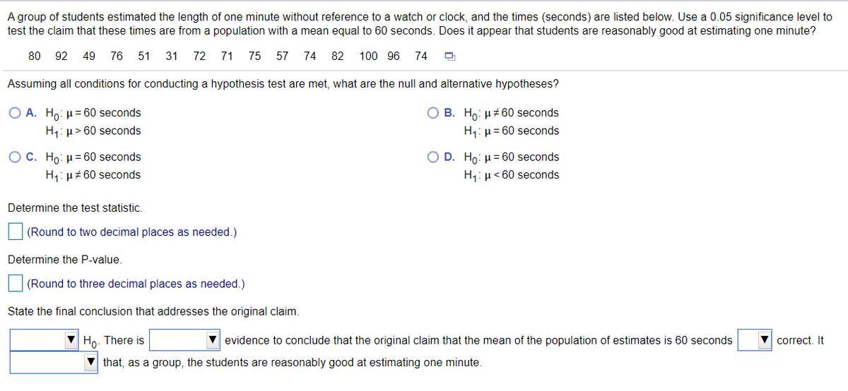 A group of students estimated the length of one minute without reference to a watch or clock, and the times (seconds) are listed below. Use a 0.05 significance level to
test the claim that these times are from a population with a mean equal to 60 seconds. Does it appear that students are reasonably good at estimating one minute?
80 92 49 76 51
31 72
71 75 57 74 82
100 96
74
Assuming all conditions for conducting a hypothesis test are met, what are the null and alternative hypotheses?
O B. Ho: µt 60 seconds
H1: µ= 60 seconds
O A. Ho: µ= 60 seconds
H1: µ> 60 seconds
O C. Ho: µ= 60 seconds
H1: µ+ 60 seconds
O D. Ho: µ= 60 seconds
H1: µ< 60 seconds
Determine the test statistic.
(Round to two decimal places as needed.)
Determine the P-value.
(Round to three decimal places as needed.)
State the final conclusion that addresses the original claim.
V Ho. There is
V evidence to conclude that the original claim that the mean of the population of estimates is 60 seconds
correct. It
that, as a group, the students are reasonably good at estimating one minute.
