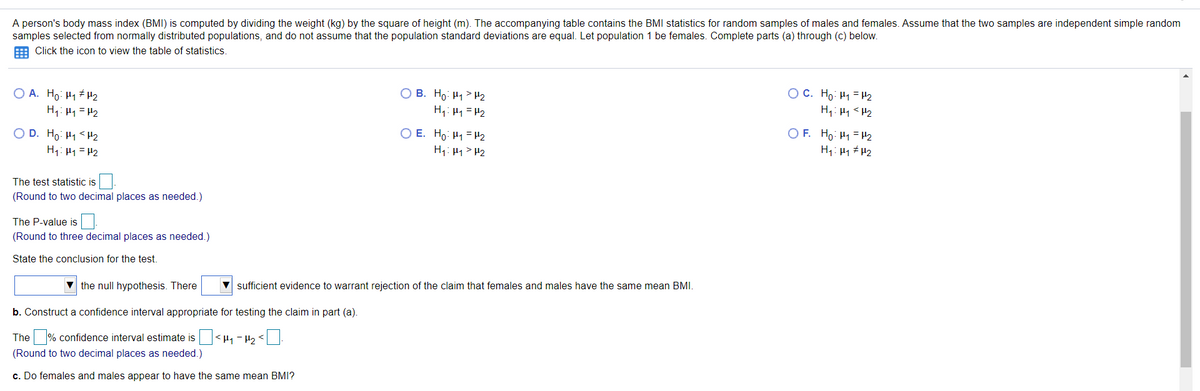 A person's body mass index (BMI) is computed by dividing the weight (kg) by the square of height (m). The accompanying table contains the BMI statistics for random samples of males and females. Assume that the two samples are independent simple random
samples selected from normally distributed populations, and do not assume that the population standard deviations are equal. Let population 1 be females. Complete parts (a) through (c) below.
E Click the icon to view the table of statistics.
O A. Ho: H1 # H2
H1: H4 = H2
O C. Ho: H1 = H2
O B. Ho: H1> H2
H: H1 =H2
O E. Ho: H1 = H2
H: H1> H2
O F. Ho: H1 =H2
O D. Ho: H1 <H2
H1: H1= H2
H1: H1 # H2
The test statistic is
(Round to two decimal places as needed.)
The P-value is
(Round to three decimal places as needed.)
State the conclusion for the test.
the null hypothesis. There
sufficient evidence to warrant rejection of the claim that females and males have the same mean BMI.
b. Construct a confidence interval appropriate for testing the claim in part (a).
The % confidence interval estimate is <H1 - H2 <
(Round to two decimal places as needed.)
c. Do females and males appear to have the same mean BMI?
