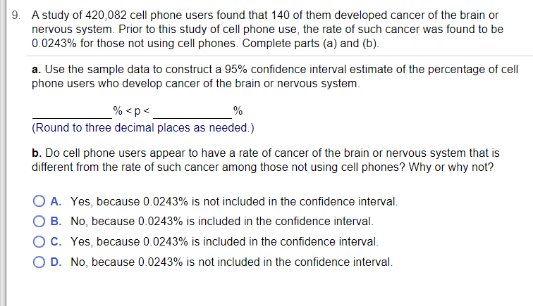 9. A study of 420,082 cell phone users found that 140 of them developed cancer of the brain or
nervous system. Prior to this study of cell phone use, the rate of such cancer was found to be
0.0243% for those not using cell phones. Complete parts (a) and (b).
a. Use the sample data to construct a 95% confidence interval estimate of the percentage of cell
phone users who develop cancer of the brain or nervous system.
% <p<
%
(Round to three decimal places as needed.)
b. Do cell phone users appear to have a rate of cancer of the brain or nervous system that is
different from the rate of such cancer among those not using cell phones? Why or why not?
O A. Yes, because 0.0243% is not included in the confidence interval.
O B. No, because 0.0243% is included in the confidence interval.
OC. Yes, because 0.0243% is included in the confidence interval.
O D. No, because 0.0243% is not included in the confidence interval.

