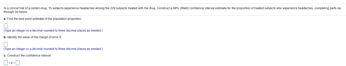 In a clinical trial of a certain drug, 15 subjects experience headaches among the 229 subjects treated with the drug. Construct a 99% (Wald) confidence interval estimate for the proportion of treated subjects who experience headaches, completing parts (a)
through (d) below.
a. Find the best point estimate of the population proportion.
(Type an integer or a decimal rounded to three decimal places as needed.)
b. Identify the value of the margin of error E.
(Type an integer or a decimal rounded to three decimal places as needed.)
c. Construct the confidence interval.
