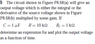 8 The circuit shown in Figure P8.68 (a) will give an
output voltage which is either the integral or the
derivative of the source voltage shown in Figure
P8.68 (b) multiplied by some galn. If
C = 1 µF
R= 10 k2
R = 1 k2
determine an expression for and plot the output voltage
as a function of time.
