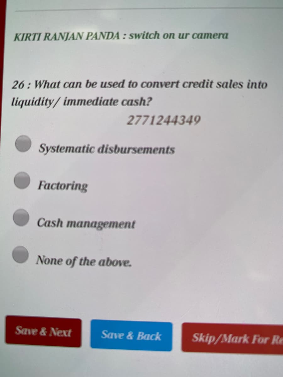 KIRTI RANJAN PANDA : switch on ur camera
26: What can be used to convert credit sales into
liquidity/ immediate cash?
2771244349
Systematic disbursements
Factoring
Cash management
None of the above.
Save & Next
Save & Back
Skip/Mark For Re
